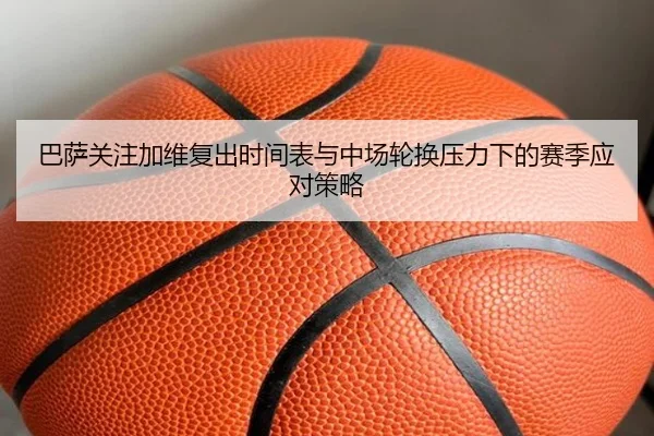 巴萨关注加维复出时间表与中场轮换压力下的赛季应对策略