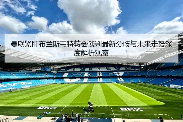 曼联紧盯布兰斯韦特转会谈判最新分歧与未来走势深度解析观察