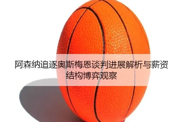阿森纳追逐奥斯梅恩谈判进展解析与薪资结构博弈观察