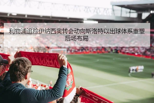 利物浦追踪伊纳西奥转会动向斯洛特以出球体系重塑后场布局